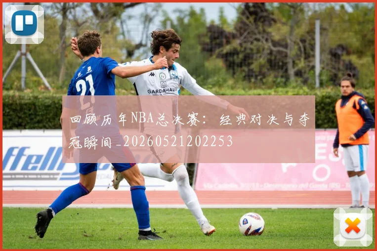 回顾历年NBA总决赛：经典对决与夺冠瞬间_20260521202253