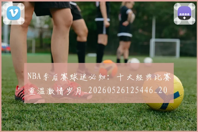 NBA季后赛球迷必知:十大经典比赛重温激情岁月_20260526125446_20260606165728