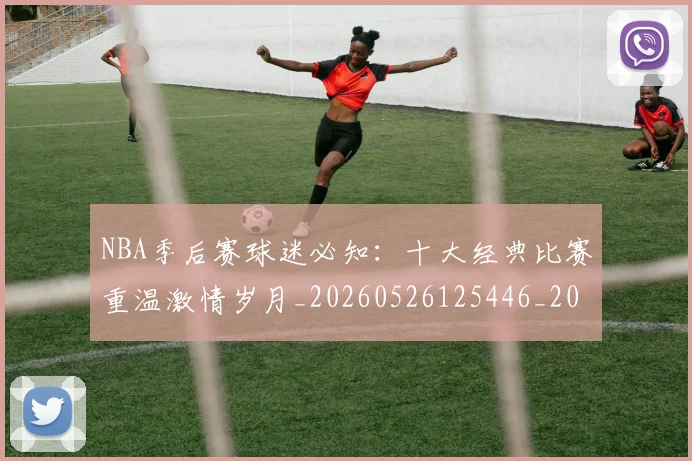 NBA季后赛球迷必知:十大经典比赛重温激情岁月_20260526125446_20260606165728