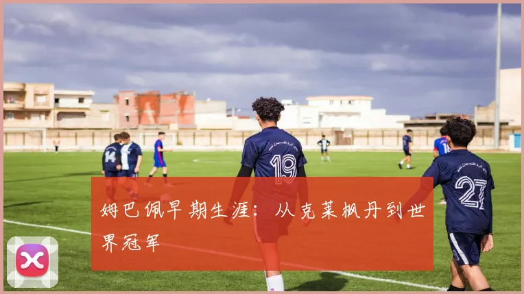 姆巴佩早期生涯:从克莱枫丹到世界冠军