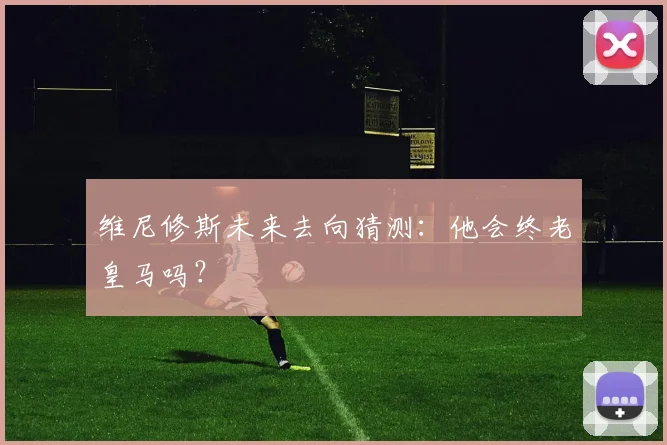 维尼修斯未来去向猜测:他会终老皇马吗?