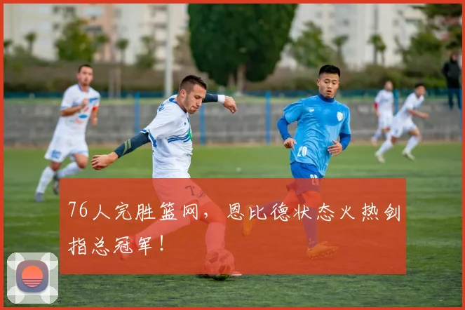 76人完胜篮网,恩比德状态火热剑指总冠军!